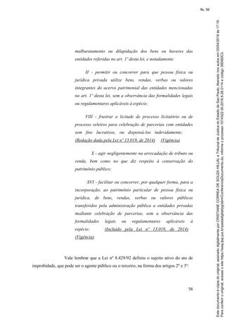 56
malbaratamento ou dilapidação dos bens ou haveres das
entidades referidas no art. 1º desta lei, e notadamente:
II - permitir ou concorrer para que pessoa física ou
jurídica privada utilize bens, rendas, verbas ou valores
integrantes do acervo patrimonial das entidades mencionadas
no art. 1º desta lei, sem a observância das formalidades legais
ou regulamentares aplicáveis à espécie;
VIII - frustrar a licitude de processo licitatório ou de
processo seletivo para celebração de parcerias com entidades
sem fins lucrativos, ou dispensá-los indevidamente;
(Redação dada pela Lei nº 13.019, de 2014) (Vigência)
X - agir negligentemente na arrecadação de tributo ou
renda, bem como no que diz respeito à conservação do
patrimônio público;
XVI - facilitar ou concorrer, por qualquer forma, para a
incorporação, ao patrimônio particular de pessoa física ou
jurídica, de bens, rendas, verbas ou valores públicos
transferidos pela administração pública a entidades privadas
mediante celebração de parcerias, sem a observância das
formalidades legais ou regulamentares aplicáveis à
espécie; (Incluído pela Lei nº 13.019, de 2014)
(Vigência)
Vale lembrar que a Lei nº 8.429/92 definiu o sujeito ativo do ato de
improbidade, que pode ser o agente público ou o terceiro, na forma dos artigos 2º e 3º:
Paraconferirooriginal,acesseositehttps://esaj.tjsp.jus.br/pastadigital/pg/abrirConferenciaDocumento.do,informeoprocesso1014322-30.2018.8.26.0114ecódigo39D8DC3.
Estedocumentoécópiadooriginal,assinadodigitalmenteporCRISTIANECORREADESOUZAHILLALeTribunaldeJusticadoEstadodeSaoPaulo,liberadonosautosem03/04/2018às17:19.
fls. 56
 