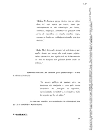 57
“Artigo. 2º. Reputa-se agente público, para os efeitos
desta lei, todo aquele que exerce, ainda que
transitoriamente ou sem remuneração, por eleição,
nomeação, designação, contratação ou qualquer outra
forma de investidura ou vínculo, mandato, cargo,
emprego ou função nas entidades mencionadas no artigo
anterior.”
“Artigo 3º. As disposições desta lei são aplicáveis, no que
couber àquele que mesmo não sendo agente público,
induza ou concorra para a prática do ato de improbidade
ou dele se beneficie sob qualquer forma direta ou
indireta.”
Importante mencionar, por oportuno, que o próprio artigo 4º da Lei
8.429/92 assevera que:
“Os agentes públicos de qualquer nível ou
hierarquia são obrigados a velar pela estrita
observância dos princípios de legalidade,
impessoalidade, moralidade e publicidade no trato
dos assuntos que lhe são afetos.”
Por tudo isto, inevitável o reconhecimento das condutas dos réus
na Lei de Improbidade Administrativa.
L - OS PEDIDOS
Paraconferirooriginal,acesseositehttps://esaj.tjsp.jus.br/pastadigital/pg/abrirConferenciaDocumento.do,informeoprocesso1014322-30.2018.8.26.0114ecódigo39D8DC3.
Estedocumentoécópiadooriginal,assinadodigitalmenteporCRISTIANECORREADESOUZAHILLALeTribunaldeJusticadoEstadodeSaoPaulo,liberadonosautosem03/04/2018às17:19.
fls. 57
 
