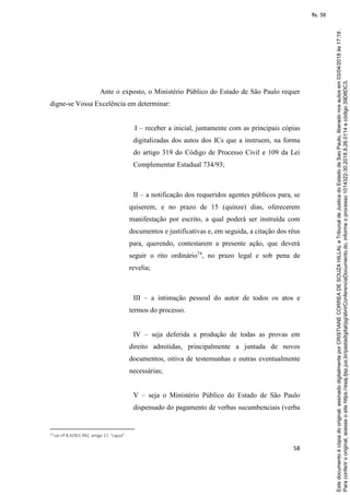 58
Ante o exposto, o Ministério Público do Estado de São Paulo requer
digne-se Vossa Excelência em determinar:
I – receber a inicial, juntamente com as principais cópias
digitalizadas dos autos dos ICs que a instruem, na forma
do artigo 319 do Código de Processo Civil e 109 da Lei
Complementar Estadual 734/93;
II – a notificação dos requeridos agentes públicos para, se
quiserem, e no prazo de 15 (quinze) dias, oferecerem
manifestação por escrito, a qual poderá ser instruída com
documentos e justificativas e, em seguida, a citação dos réus
para, querendo, contestarem a presente ação, que deverá
seguir o rito ordinário74
, no prazo legal e sob pena de
revelia;
III – a intimação pessoal do autor de todos os atos e
termos do processo.
IV – seja deferida a produção de todas as provas em
direito admitidas, principalmente a juntada de novos
documentos, oitiva de testemunhas e outras eventualmente
necessárias;
V – seja o Ministério Público do Estado de São Paulo
dispensado do pagamento de verbas sucumbenciais (verba
74 Lei nº 8.429/1.992, artigo 17, “caput”.
Paraconferirooriginal,acesseositehttps://esaj.tjsp.jus.br/pastadigital/pg/abrirConferenciaDocumento.do,informeoprocesso1014322-30.2018.8.26.0114ecódigo39D8DC3.
Estedocumentoécópiadooriginal,assinadodigitalmenteporCRISTIANECORREADESOUZAHILLALeTribunaldeJusticadoEstadodeSaoPaulo,liberadonosautosem03/04/2018às17:19.
fls. 58
 