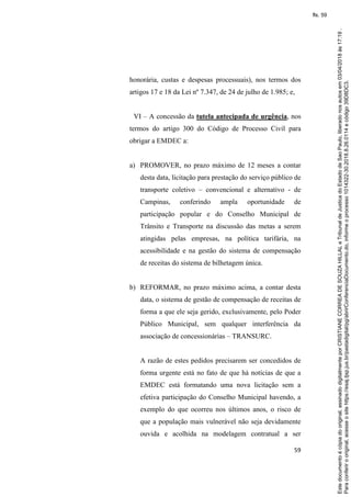 59
honorária, custas e despesas processuais), nos termos dos
artigos 17 e 18 da Lei nº 7.347, de 24 de julho de 1.985; e,
VI – A concessão da tutela antecipada de urgência, nos
termos do artigo 300 do Código de Processo Civil para
obrigar a EMDEC a:
a) PROMOVER, no prazo máximo de 12 meses a contar
desta data, licitação para prestação do serviço público de
transporte coletivo – convencional e alternativo - de
Campinas, conferindo ampla oportunidade de
participação popular e do Conselho Municipal de
Trânsito e Transporte na discussão das metas a serem
atingidas pelas empresas, na política tarifária, na
acessibilidade e na gestão do sistema de compensação
de receitas do sistema de bilhetagem única.
b) REFORMAR, no prazo máximo acima, a contar desta
data, o sistema de gestão de compensação de receitas de
forma a que ele seja gerido, exclusivamente, pelo Poder
Público Municipal, sem qualquer interferência da
associação de concessionárias – TRANSURC.
A razão de estes pedidos precisarem ser concedidos de
forma urgente está no fato de que há notícias de que a
EMDEC está formatando uma nova licitação sem a
efetiva participação do Conselho Municipal havendo, a
exemplo do que ocorreu nos últimos anos, o risco de
que a população mais vulnerável não seja devidamente
ouvida e acolhida na modelagem contratual a ser
Paraconferirooriginal,acesseositehttps://esaj.tjsp.jus.br/pastadigital/pg/abrirConferenciaDocumento.do,informeoprocesso1014322-30.2018.8.26.0114ecódigo39D8DC3.
Estedocumentoécópiadooriginal,assinadodigitalmenteporCRISTIANECORREADESOUZAHILLALeTribunaldeJusticadoEstadodeSaoPaulo,liberadonosautosem03/04/2018às17:19.
fls. 59
 