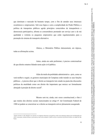 6
que dominam o mercado há bastante tempo, com o fim de atender seus interesses
econômicos e empresariais. Sob essa lógica e com a cumplicidade do Poder Público, a
política de transportes públicos agride princípios comezinhos de transparência e
democracia participativa, afronta os consumidores prestando um serviço caro e de má
qualidade e violenta os pequenos empresários que estão regulamentados para a
prestação do sistema de transporte alternativo.
Abaixo, o Ministério Público demonstrará, em tópicos,
todas as afirmações acima.
Antes, ainda em sede preliminar, é preciso contextualizar
de que direito estamos falando nesta ação civil pública.
Além da tutela da probidade administrativa - pois, como se
verá melhor a seguir, os gestores municipais de Campinas estão traindo as suas funções
públicas -, é preciso dizer que o direito ao transporte tem estado na pauta das discussões
políticas da atualidade como um direito tão importante que merece ser formalmente
almejado à posição de direito social4
.
Mesmo sem ter, ainda, este status constitucional, o fato é
que muitos dos direitos sociais mencionados no artigo 6º. da Constituição Federal de
1988 só podem se concretizar se o direito ao transporte estiver plenamente assegurado.
4 Neste sentido é a PEC 90/2011 em trâmite no Congresso Nacional, que ganhou ainda mais destaque depois das manifestações de
2013, cuja pauta, embora difusa e controversa, teve como estopim o pleito contra o aumento da tarifa de ônibus na cidade de São
Paulo.
Paraconferirooriginal,acesseositehttps://esaj.tjsp.jus.br/pastadigital/pg/abrirConferenciaDocumento.do,informeoprocesso1014322-30.2018.8.26.0114ecódigo39D8DC3.
Estedocumentoécópiadooriginal,assinadodigitalmenteporCRISTIANECORREADESOUZAHILLALeTribunaldeJusticadoEstadodeSaoPaulo,liberadonosautosem03/04/2018às17:19.
fls. 6
 