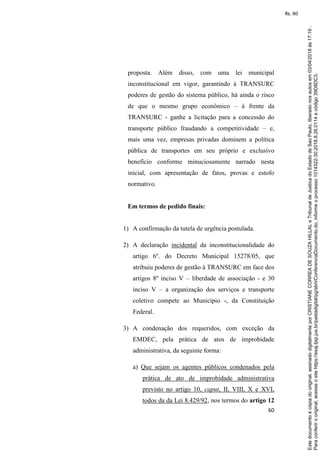 60
proposta. Além disso, com uma lei municipal
inconstitucional em vigor, garantindo à TRANSURC
poderes de gestão do sistema público, há ainda o risco
de que o mesmo grupo econômico – à frente da
TRANSURC - ganhe a licitação para a concessão do
transporte público fraudando a competitividade – e,
mais uma vez, empresas privadas dominem a política
pública de transportes em seu próprio e exclusivo
benefício conforme minuciosamente narrado nesta
inicial, com apresentação de fatos, provas e estofo
normativo.
Em termos de pedido finais:
1) A confirmação da tutela de urgência postulada.
2) A declaração incidental da inconstitucionalidade do
artigo 6º. do Decreto Municipal 15278/05, que
atribuiu poderes de gestão à TRANSURC em face dos
artigos 8º inciso V – liberdade de associação - e 30
inciso V – a organização dos serviços e transporte
coletivo compete ao Município -, da Constituição
Federal.
3) A condenação dos requeridos, com exceção da
EMDEC, pela prática de atos de improbidade
administrativa, da seguinte forma:
a) Que sejam os agentes públicos condenados pela
prática de ato de improbidade administrativa
previsto no artigo 10, caput, II, VIII, X e XVI,
todos da da Lei 8.429/92, nos termos do artigo 12
Paraconferirooriginal,acesseositehttps://esaj.tjsp.jus.br/pastadigital/pg/abrirConferenciaDocumento.do,informeoprocesso1014322-30.2018.8.26.0114ecódigo39D8DC3.
Estedocumentoécópiadooriginal,assinadodigitalmenteporCRISTIANECORREADESOUZAHILLALeTribunaldeJusticadoEstadodeSaoPaulo,liberadonosautosem03/04/2018às17:19.
fls. 60
 