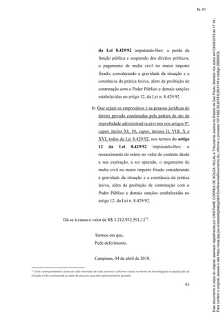 61
da Lei 8.429/92 imputando-lhes: a perda da
função pública e suspensão dos direitos políticos,
o pagamento de multa civil no maior importe
fixado, considerando a gravidade da situação e a
constância da prática lesiva, além da proibição de
contratação com o Poder Público e demais sanções
estabelecidas no artigo 12, da Lei n. 8.429/92.
b) Que sejam os empresários e as pessoas jurídicas de
direito privado condenadas pela prática de ato de
improbidade administrativa previsto nos artigos 9º,
caput, inciso XI, 10, caput, incisos II, VIII, X e
XVI, todos da Lei 8.429/92, nos termos do artigo
12 da Lei 8.429/92 imputando-lhes: o
ressarcimento do erário no valor do contrato desde
a sua expiração, a ser apurado, o pagamento de
multa civil no maior importe fixado considerando
a gravidade da situação e a constância da prática
lesiva, além da proibição de contratação com o
Poder Público e demais sanções estabelecidas no
artigo 12, da Lei n. 8.429/92.
Dá-se à causa o valor de R$ 3.212.932.591,1275
.
Termos em que,
Pede deferimento.
Campinas, 04 de abril de 2018.
75 Valor correspondente à soma do valor estimado de cada contrato conforme consta no termo de homologação e adjudicação da
licitação e não corresponde ao valor do prejuízo, que será oportunamente apurado.
Paraconferirooriginal,acesseositehttps://esaj.tjsp.jus.br/pastadigital/pg/abrirConferenciaDocumento.do,informeoprocesso1014322-30.2018.8.26.0114ecódigo39D8DC3.
Estedocumentoécópiadooriginal,assinadodigitalmenteporCRISTIANECORREADESOUZAHILLALeTribunaldeJusticadoEstadodeSaoPaulo,liberadonosautosem03/04/2018às17:19.
fls. 61
 
