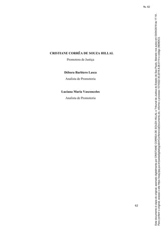 62
CRISTIANE CORRÊA DE SOUZA HILLAL
Promotora de Justiça
Débora Barbiero Lasca
Analista de Promotoria
Luciana Maria Vasconcelos
Analista de Promotoria
Paraconferirooriginal,acesseositehttps://esaj.tjsp.jus.br/pastadigital/pg/abrirConferenciaDocumento.do,informeoprocesso1014322-30.2018.8.26.0114ecódigo39D8DC3.
Estedocumentoécópiadooriginal,assinadodigitalmenteporCRISTIANECORREADESOUZAHILLALeTribunaldeJusticadoEstadodeSaoPaulo,liberadonosautosem03/04/2018às17:19.
fls. 62
 