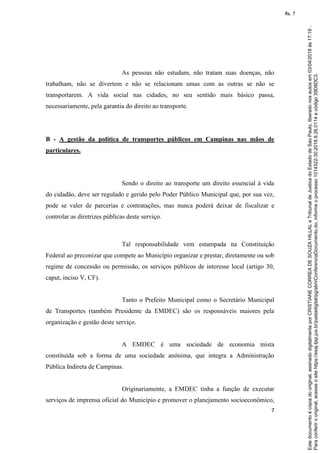 7
As pessoas não estudam, não tratam suas doenças, não
trabalham, não se divertem e não se relacionam umas com as outras se não se
transportarem. A vida social nas cidades, no seu sentido mais básico passa,
necessariamente, pela garantia do direito ao transporte.
B - A gestão da política de transportes públicos em Campinas nas mãos de
particulares.
Sendo o direito ao transporte um direito essencial à vida
do cidadão, deve ser regulado e gerido pelo Poder Público Municipal que, por sua vez,
pode se valer de parcerias e contratações, mas nunca poderá deixar de fiscalizar e
controlar as diretrizes públicas deste serviço.
Tal responsabilidade vem estampada na Constituição
Federal ao preconizar que compete ao Município organizar e prestar, diretamente ou sob
regime de concessão ou permissão, os serviços públicos de interesse local (artigo 30,
caput, inciso V, CF).
Tanto o Prefeito Municipal como o Secretário Municipal
de Transportes (também Presidente da EMDEC) são os responsáveis maiores pela
organização e gestão deste serviço.
A EMDEC é uma sociedade de economia mista
constituída sob a forma de uma sociedade anônima, que integra a Administração
Pública Indireta de Campinas.
Originariamente, a EMDEC tinha a função de executar
serviços de imprensa oficial do Município e promover o planejamento socioeconômico,
Paraconferirooriginal,acesseositehttps://esaj.tjsp.jus.br/pastadigital/pg/abrirConferenciaDocumento.do,informeoprocesso1014322-30.2018.8.26.0114ecódigo39D8DC3.
Estedocumentoécópiadooriginal,assinadodigitalmenteporCRISTIANECORREADESOUZAHILLALeTribunaldeJusticadoEstadodeSaoPaulo,liberadonosautosem03/04/2018às17:19.
fls. 7
 