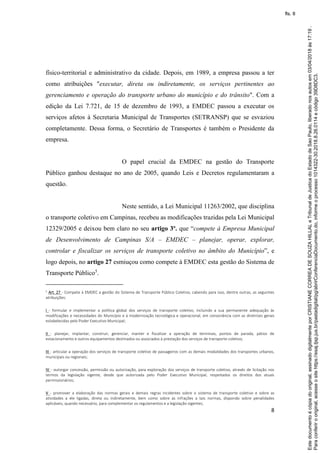 8
físico-territorial e administrativo da cidade. Depois, em 1989, a empresa passou a ter
como atribuições "executar, direta ou indiretamente, os serviços pertinentes ao
gerenciamento e operação do transporte urbano do município e do trânsito". Com a
edição da Lei 7.721, de 15 de dezembro de 1993, a EMDEC passou a executar os
serviços afetos à Secretaria Municipal de Transportes (SETRANSP) que se esvaziou
completamente. Dessa forma, o Secretário de Transportes é também o Presidente da
empresa.
O papel crucial da EMDEC na gestão do Transporte
Público ganhou destaque no ano de 2005, quando Leis e Decretos regulamentaram a
questão.
Neste sentido, a Lei Municipal 11263/2002, que disciplina
o transporte coletivo em Campinas, recebeu as modificações trazidas pela Lei Municipal
12329/2005 e deixou bem claro no seu artigo 3º. que “compete à Empresa Municipal
de Desenvolvimento de Campinas S/A – EMDEC – planejar, operar, explorar,
controlar e fiscalizar os serviços de transporte coletivo no âmbito do Município”, e
logo depois, no artigo 27 esmiuçou como compete à EMDEC esta gestão do Sistema de
Transporte Público5
.
5 Art. 27 - Compete à EMDEC a gestão do Sistema de Transporte Público Coletivo, cabendo para isso, dentre outras, as seguintes
atribuições:
I - formular e implementar a política global dos serviços de transporte coletivo, incluindo a sua permanente adequação às
modificações e necessidades do Município e à modernização tecnológica e operacional, em consonância com as diretrizes gerais
estabelecidas pelo Poder Executivo Municipal;
II - planejar, implantar, construir, gerenciar, manter e fiscalizar a operação de terminais, pontos de parada, pátios de
estacionamento e outros equipamentos destinados ou associados à prestação dos serviços de transporte coletivo;
III - articular a operação dos serviços de transporte coletivo de passageiros com as demais modalidades dos transportes urbanos,
municipais ou regionais;
IV - outorgar concessão, permissão ou autorização, para exploração dos serviços de transporte coletivo, através de licitação nos
termos da legislação vigente, desde que autorizada pelo Poder Executivo Municipal, respeitados os direitos dos atuais
permissionários;
V - promover a elaboração das normas gerais e demais regras incidentes sobre o sistema de transporte coletivo e sobre as
atividades a ele ligadas, direta ou indiretamente, bem como sobre as infrações a tais normas, dispondo sobre penalidades
aplicáveis, quando necessário, para complementar os regulamentos e a legislação vigentes;
Paraconferirooriginal,acesseositehttps://esaj.tjsp.jus.br/pastadigital/pg/abrirConferenciaDocumento.do,informeoprocesso1014322-30.2018.8.26.0114ecódigo39D8DC3.
Estedocumentoécópiadooriginal,assinadodigitalmenteporCRISTIANECORREADESOUZAHILLALeTribunaldeJusticadoEstadodeSaoPaulo,liberadonosautosem03/04/2018às17:19.
fls. 8
 