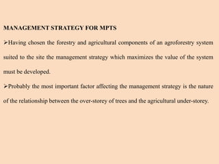 MANAGEMENT STRATEGY FOR MPTS
Having chosen the forestry and agricultural components of an agroforestry system
suited to the site the management strategy which maximizes the value of the system
must be developed.
Probably the most important factor affecting the management strategy is the nature
of the relationship between the over-storey of trees and the agricultural under-storey.
 
