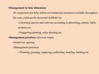 •Management in time dimension
•If component not fully utilize environmental resources available throughout
the year, yield can be increased skillfully by:
oChoosing species and cultivars according to phenology, stature, habit,
produce etc.
oStaggering planting, relay planting etc
•Management practices: (for tree crops)
•Initial tree spacing
•Management practices
oThinning, pruning, coppicing, pollarding, bending, bushing etc
 