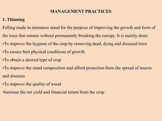 MANAGEMENT PRACTICES
1. Thinning
Felling made in immature stand for the purpose of improving the growth and form of
the trees that remain without permanently breaking the canopy. It is mainly done:
•To improve the hygiene of the crop by removing dead, dying and diseased trees
•To ensure best physical conditions of growth
•To obtain a desired type of crop
•To improve the stand composition and afford protection from the spread of insects
and diseases
•To improve the quality of wood
•Increase the net yield and financial return from the crop
 