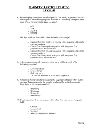 MAGNETIC PARTICLE TESTING
LEVEL-II
6. When carrying out magnetic particle inspection, flux density is generated into the
ferromagnetic material being inspected. One unit of flux density is the gauss. How
many Weber per square meter equal one gauss?
a. 0.72
b. 10-4
c. 2 x 10-6
d. 0.00072
7. The right hand rule shows which of the following relationships?
a. Electron flow from negative to positive with a magnetic field parallel
to the current flow
b. Current flow from negative to positive with a magnetic field
perpendicular to the current flow
c. Electron flow from positive to negative with a magnetic field parallel
to the current flow
d. Current flow from positive to negative with a magnetic field
perpendicular to the current flow
8. A ferromagnetic material with a steep initial curve will have which of the
following properties?
a. Low permeability
b. Low coercivity
c. High reluctance
d. The material will have all of the above properties
9. When magnetizing with alternating current, a lagging effect occurs where by the
magnetic flux density within the material lags behind the applied magnetizing
force. What is this phenomena called?
a. Retentivity
b. Reluctance
c. Hysteresis
d. Permeability
10. Direct induction will always generate which of the following types of magnetic
field?
a. Circular
b. Longitudinal
c. Vectored
d. All the above could be generated
Page | 2
 