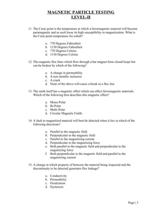 MAGNETIC PARTICLE TESTING
LEVEL-II
11. The Curie point is the temperature at which a ferromagnetic material will become
paramagnetic and as such loose its high susceptibility to magnetization. What is
the Curie point temperature for cobalt?
a. 770 Degrees Fahrenheit
b. 1130 Degrees Fahrenheit
c. 770 Degrees Celsius
d. 1130 Degrees Celsius
12. The magnetic flux lines which flow through a bar magnet form closed loops but
can be broken by which of the following?
a. A change in permeability
b. A non metallic inclusion
c. A crack
d. None of the above will cause a break in a flux line
13. The earth itself has a magnetic effect which can affect ferromagnetic materials.
Which of the following best describes this magnetic effect?
a. Mono-Polar
b. Bi-Polar
c. Multi-Polar
d. Circular Magnetic Fields
14. A fault in magnetized material will best be detected when it lies in which of the
following directions?
a. Parallel to the magnetic field
b. Perpendicular to the magnetic field
c. Parallel to the magnetizing current
d. Perpendicular to the magnetizing force
e. Both parallel to the magnetic field and perpendicular to the
magnetizing force
f. Both perpendicular to the magnetic field and parallel to the
magnetizing current
15. A change in which property of between the material being inspected and the
discontinuity to be detected generates flux leakage?
a. Conductivity
b. Permeability
c. Oxidization
d. Hysteresis
Page | 3
 
