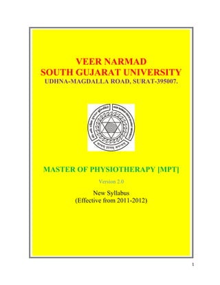 VEER NARMAD
SOUTH GUJARAT UNIVERSITY
UDHNA-MAGDALLA ROAD, SURAT-395007.




MASTER OF PHYSIOTHERAPY [MPT]
               Version 2.0

              New Syllabus
       (Effective from 2011-2012)




                                     1
 
