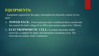 EQUIPMENTS:
Equipment required for the paper electrophoresis basically consist of two
parts:
1) POWER PACK: Power pack provides a stabilized direct current and
has control for both voltage (0 to 500v) and current output (0 to 150mA).
2) ELECTROPHORETIC CELL: It contain electrode, buffer
reservoirs ,a support for paper and transparent insulating cover. The
electrode are usually made of platinum.
 