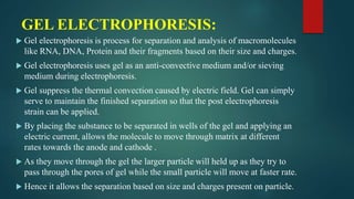 GEL ELECTROPHORESIS:
 Gel electrophoresis is process for separation and analysis of macromolecules
like RNA, DNA, Protein and their fragments based on their size and charges.
 Gel electrophoresis uses gel as an anti-convective medium and/or sieving
medium during electrophoresis.
 Gel suppress the thermal convection caused by electric field. Gel can simply
serve to maintain the finished separation so that the post electrophoresis
strain can be applied.
 By placing the substance to be separated in wells of the gel and applying an
electric current, allows the molecule to move through matrix at different
rates towards the anode and cathode .
 As they move through the gel the larger particle will held up as they try to
pass through the pores of gel while the small particle will move at faster rate.
 Hence it allows the separation based on size and charges present on particle.
 