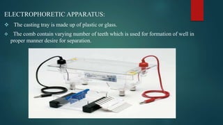 ELECTROPHORETIC APPARATUS:
 The casting tray is made up of plastic or glass.
 The comb contain varying number of teeth which is used for formation of well in
proper manner desire for separation.
 