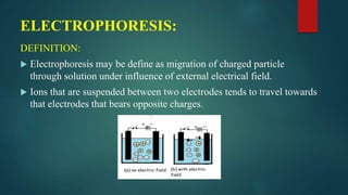 ELECTROPHORESIS:
DEFINITION:
 Electrophoresis may be define as migration of charged particle
through solution under influence of external electrical field.
 Ions that are suspended between two electrodes tends to travel towards
that electrodes that bears opposite charges.
 