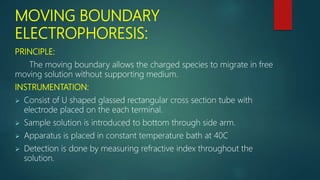 MOVING BOUNDARY
ELECTROPHORESIS:
PRINCIPLE:
The moving boundary allows the charged species to migrate in free
moving solution without supporting medium.
INSTRUMENTATION:
 Consist of U shaped glassed rectangular cross section tube with
electrode placed on the each terminal.
 Sample solution is introduced to bottom through side arm.
 Apparatus is placed in constant temperature bath at 40C
 Detection is done by measuring refractive index throughout the
solution.
 