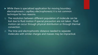  While there is specialized application for moving boundary
electrophoresis ( capillary electrophoresis) it is not common
technique for two reasons.
1) The resolution between different population of molecule can be
lost due to fluid motion if special precaution are not taken . Fluid
motion can occur through physical distribution or through thermal
convection .
2) The time and electrophoretic distance needed to separate
molecules with similar charges and masses may be impractical.
 