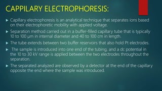 CAPPILARY ELECTROPHORESIS:
 Capillary electrophoresis is an analytical technique that separates ions based
on their electrophoretic mobility with applied voltage.
 Separation method carried out in a buffer-filled capillary tube that is typically
10 to 100 μm in internal diameter and 40 to 100 cm in length.
 The tube extends between two buffer reservoirs that also hold Pt electrodes.
 The sample is introduced into one end of the tubing, and a dc potential in
the 10 to 30 kV range is applied between the two electrodes throughout the
separation.
 The separated analyzed are observed by a detector at the end of the capillary
opposite the end where the sample was introduced.
 