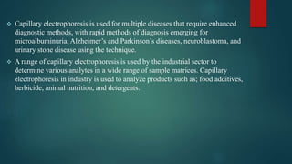  Capillary electrophoresis is used for multiple diseases that require enhanced
diagnostic methods, with rapid methods of diagnosis emerging for
microalbuminuria, Alzheimer’s and Parkinson’s diseases, neuroblastoma, and
urinary stone disease using the technique.
 A range of capillary electrophoresis is used by the industrial sector to
determine various analytes in a wide range of sample matrices. Capillary
electrophoresis in industry is used to analyze products such as; food additives,
herbicide, animal nutrition, and detergents.
 