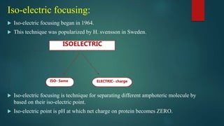 Iso-electric focusing:
 Iso-electric focusing began in 1964.
 This technique was popularized by H. svensson in Sweden.
 Iso-electric focusing is technique for separating different amphoteric molecule by
based on their iso-electric point.
 Iso-electric point is pH at which net charge on protein becomes ZERO.
ISOELECTRIC
ELECTRIC- charge
ISO- Same
 