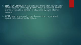 4) ELECTRO-OSMOSIS: In this technique there often flow of water
under influence of voltage gradient which is known as electro-
osmosis. The rate of osmosis is influenced by conc. of ionic
in water.
5) HEAT: Heat causes production of convection current which
disturb the electrophoretic pattern.
 