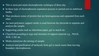  This is most prevalent electrophoretic technique of these day.
 In these type of electrophoresis separation process is carried out on stabilized
media.
 They produces zones of protein that are heterogeneous and separated from each
other.
 An inert polymeric support media is used between the electrode to separate and
analyze the sample.
 Supporting media such as Adsorbent paper, gel or starch etc.
 Classified according to type and structure of support material e.g. : PAGE,
AGE, CAE etc.
 Media minimizes the mixing of sample.
 Analysis and purification of molecule from gel is much easier than moving
boundary electrophoresis.
 