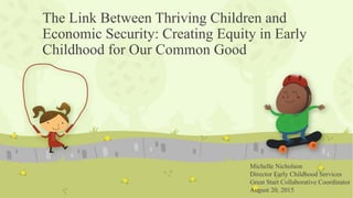The Link Between Thriving Children and
Economic Security: Creating Equity in Early
Childhood for Our Common Good
Michelle Nicholson
Director Early Childhood Services
Great Start Collaborative Coordinator
August 20, 2015
 