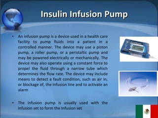 Insulin Infusion Pump An infusion pump is a device used in a health care facility to pump fluids into a patient in a controlled manner. The device may use a piston pump, a roller pump, or a peristaltic pump and may be powered electrically or mechanically. The device may also operate using a constant force to propel the fluid through a narrow tube which determines the flow rate. The device may include means to detect a fault condition, such as air in, or blockage of, the infusion line and to activate an alarm The infusion pump is usually used with the infusion set to form the Infusion set 