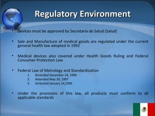 Regulatory Environment Devices must be approved by Secretaria de Salud (Salud) Sale and Manufacture of medical goods are regulated under the current general health law adopted in 1992 Medical devices also covered under Health Goods Ruling and Federal Consumer Protection Law Federal Law of Metrology and Standardization Amended December 24, 1996 Amended May 20, 1997 Amended January 14,1999 Under the provisions of this law, all products must conform to all applicable standards 