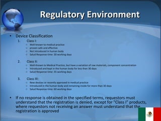 Regulatory Environment Device Classification Class I: Well-known to medical practice proven safe and effective Not introduced in human body Salud Response time: 30 working days Class II: Well-Known to Medical Practice, but have a variation of raw materials, component concentration Introduced and kept in the human body for less than 30 days Salud Response time: 35 working days Class III: New devices or recently approved in medical practice Introduced in the human body and remaining inside for more than 30 days Salud Response time: 60 working days If no response is obtained in the specified terms, requestors must understand that the registration is denied, except for "Class I" products, where requestors not receiving an answer must understand that the registration is approved 