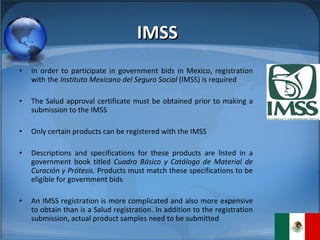 In order to participate in government bids in Mexico, registration with the  Instituto Mexicano del Seguro Social  (IMSS) is required The Salud approval certificate must be obtained prior to making a submission to the IMSS Only certain products can be registered with the IMSS Descriptions and specifications for these products are listed in a government book titled  Cuadro Básico y Catálogo de Material de Curación y Prótesis . Products must match these specifications to be eligible for government bids  An IMSS registration is more complicated and also more expensive to obtain than is a Salud registration. In addition to the registration submission, actual product samples need to be submitted IMSS 