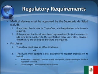 Regulatory Requirements Medical devices must be approved by the Secretaria de Salud (Salud). If a product line is new for TrojanCare, a full registration submission is required. If the product line has already been registered and TrojanCare wants to add new item numbers to the registration (new sizes, etc.), however, only the CFG and an original brochure are required. First Issue: TrojanCare must have an office in Mexico. OR TrojanCare must appoint a local distributor to register products on its behalf. Advantages: Language, Experience with local public, Understanding of the local regulatory scenario. Disadvantages: Only communication channel. 