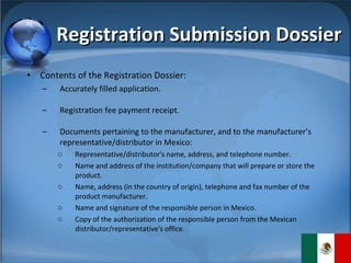 Registration Submission Dossier Contents of the Registration Dossier: Accurately filled application. Registration fee payment receipt.  Documents pertaining to the manufacturer, and to the manufacturer’s representative/distributor in Mexico: Representative/distributor's name, address, and telephone number. Name and address of the institution/company that will prepare or store the product. Name, address (in the country of origin), telephone and fax number of the product manufacturer. Name and signature of the responsible person in Mexico.  Copy of the authorization of the responsible person from the Mexican distributor/representative's office. 