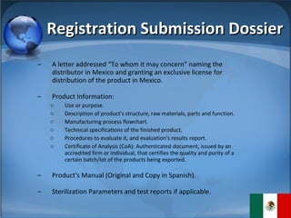 Registration Submission Dossier A letter addressed “To whom it may concern” naming the distributor in Mexico and granting an exclusive license for distribution of the product in Mexico. Product Information: Use or purpose. Description of product's structure, raw materials, parts and function. Manufacturing process flowchart.  Technical specifications of the finished product. Procedures to evaluate it, and evaluation's results report. Certificate of Analysis (CoA): Authenticated document, issued by an accredited firm or individual, that certifies the quality and purity of a certain batch/lot of the products being exported. Product's Manual (Original and Copy in Spanish). Sterilization Parameters and test reports if applicable. 