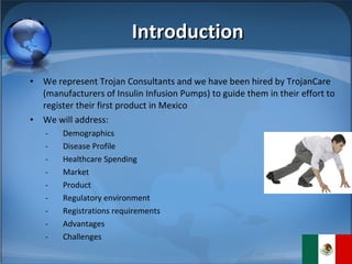 Introduction We represent Trojan Consultants and we have been hired by TrojanCare (manufacturers of Insulin Infusion Pumps) to guide them in their effort to register their first product in Mexico We will address: Demographics Disease Profile Healthcare Spending Market Product Regulatory environment Registrations requirements Advantages Challenges 
