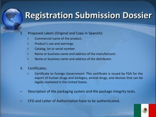 Registration Submission Dossier Proposed Labels (Original and Copy in Spanish): Commercial name of the product. Product's use and warnings. Catalog, lot or serial number. Name or business name and address of the manufacturer.  Name or business name and address of the distributor. Certificates: Certificate to Foreign Government: This certificate is issued by FDA for the export of human drugs and biologics, animal drugs, and devices that can be legally marketed in the United States.  Description of the packaging system and the package integrity tests. CFG and Letter of Authorization have to be authenticated. 