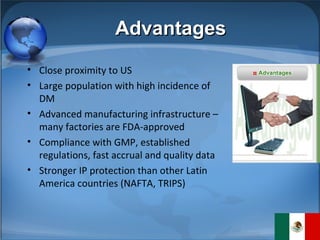 Advantages Close proximity to US Large population with high incidence of DM  Advanced manufacturing infrastructure – many factories are FDA-approved Compliance with GMP, established regulations, fast accrual and quality data Stronger IP protection than other Latin America countries (NAFTA, TRIPS) 