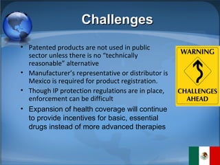 Challenges Patented products are not used in public sector unless there is no “technically reasonable” alternative Manufacturer’s representative or distributor is Mexico is required for product registration. Though IP protection regulations are in place, enforcement can be difficult Expansion of health coverage will continue to provide incentives for basic, essential drugs instead of more advanced therapies 