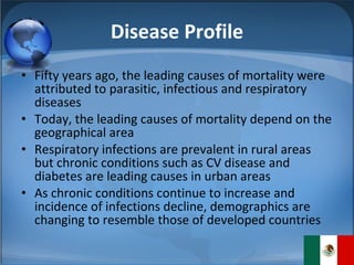 Disease Profile Fifty years ago, the leading causes of mortality were attributed to parasitic, infectious and respiratory diseases Today, the leading causes of mortality depend on the geographical area Respiratory infections are prevalent in rural areas but chronic conditions such as CV disease and diabetes are leading causes in urban areas As chronic conditions continue to increase and incidence of infections decline, demographics are changing to resemble those of developed countries 