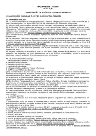 MPU.MPPE/2018 - TÉCNICO
LEGISLAÇÃO
1. CONSTITUIÇÃO DA REPÚBLICA FEDERATIVA DO BRASIL:
1.1 DAS FUNÇÕES ESSENCIAIS À JUSTIÇA (DO MINISTÉRIO PÚBLICO).
DO MINISTÉRIO PÚBLICO
Art. 127. O Ministério Público é instituição permanente, essencial à função jurisdicional do Estado, incumbindo-lhe a
defesa da ordem jurídica, do regime democrático e dos interesses sociais e individuais indisponíveis.
§ 1º São princípios institucionais do Ministério Público a unidade, a indivisibilidade e a independência funcional.
§ 2º Ao Ministério Público é assegurada autonomia funcional e administrativa, podendo, observado o disposto no art.
169, propor ao Poder Legislativo a criação e extinção de seus cargos e serviços auxiliares, provendo-os por concurso
público de provas ou de provas e títulos, a política remuneratória e os planos de carreira; a lei disporá sobre sua
organização e funcionamento. (Redação dada pela Emenda Constitucional nº 19, de 1998)
§ 3º O Ministério Público elaborará sua proposta orçamentária dentro dos limites estabelecidos na lei de diretrizes
orçamentárias.
§ 4º Se o Ministério Público não encaminhar a respectiva proposta orçamentária dentro do prazo estabelecido na lei
de diretrizes orçamentárias, o Poder Executivo considerará, para fins de consolidação da proposta orçamentária anual,
os valores aprovados na lei orçamentária vigente, ajustados de acordo com os limites estipulados na forma do §
3º. (Incluído pela Emenda Constitucional nº 45, de 2004)
§ 5º Se a proposta orçamentária de que trata este artigo for encaminhada em desacordo com os limites estipulados na
forma do § 3º, o Poder Executivo procederá aos ajustes necessários para fins de consolidação da proposta
orçamentária anual.
§ 6º Durante a execução orçamentária do exercício, não poderá haver a realização de despesas ou a assunção de
obrigações que extrapolem os limites estabelecidos na lei de diretrizes orçamentárias, exceto se previamente
autorizadas, mediante a abertura de créditos suplementares ou especiais.
Art. 128. O Ministério Público abrange:
I - o Ministério Público da União, que compreende:
a) o Ministério Público Federal;
b) o Ministério Público do Trabalho;
c) o Ministério Público Militar;
d) o Ministério Público do Distrito Federal e Territórios;
II - os Ministérios Públicos dos Estados.
§ 1º O Ministério Público da União tem por chefe o Procurador-Geral da República, nomeado pelo Presidente da
República dentre integrantes da carreira, maiores de trinta e cinco anos, após a aprovação de seu nome pela maioria
absoluta dos membros do Senado Federal, para mandato de dois anos, permitida a recondução.
§ 2º A destituição do Procurador-Geral da República, por iniciativa do Presidente da República, deverá ser precedida
de autorização da maioria absoluta do Senado Federal.
§ 3º Os Ministérios Públicos dos Estados e o do Distrito Federal e Territórios formarão lista tríplice dentre integrantes
da carreira, na forma da lei respectiva, para escolha de seu Procurador-Geral, que será nomeado pelo Chefe do
Poder Executivo, para mandato de dois anos, permitida uma recondução.
§ 4º Os Procuradores-Gerais nos Estados e no Distrito Federal e Territórios poderão ser destituídos por deliberação
da maioria absoluta do Poder Legislativo, na forma da lei complementar respectiva.
§ 5º Leis complementares da União e dos Estados, cuja iniciativa é facultada aos respectivos Procuradores-Gerais,
estabelecerão a organização, as atribuições e o estatuto de cada Ministério Público, observadas, relativamente a
seus membros:
I - as seguintes garantias:
a) vitaliciedade, após dois anos de exercício, não podendo perder o cargo senão por sentença judicial transitada em
julgado;
b) inamovibilidade, salvo por motivo de interesse público, mediante decisão do órgão colegiado competente do
Ministério Público, pelo voto da maioria absoluta de seus membros, assegurada ampla defesa; (Redação dada pela
Emenda Constitucional nº 45, de 2004)
c) irredutibilidade de subsídio, fixado na forma do art. 39, § 4º, e ressalvado o disposto nos arts. 37, X e XI, 150, II,
153, III, 153, § 2º, I; (Redação dada pela Emenda Constitucional nº 19, de 1998)
II - as seguintes vedações:
a) receber, a qualquer título e sob qualquer pretexto, honorários, percentagens ou custas processuais;
b) exercer a advocacia;
c) participar de sociedade comercial, na forma da lei;
d) exercer, ainda que em disponibilidade, qualquer outra função pública, salvo uma de magistério;
e) exercer atividade político-partidária; (Redação dada pela Emenda Constitucional nº 45, de 2004)
f) receber, a qualquer título ou pretexto, auxílios ou contribuições de pessoas físicas, entidades públicas ou privadas,
ressalvadas as exceções previstas em lei. (Incluída pela Emenda Constitucional nº 45, de 2004)
§ 6º Aplica-se aos membros do Ministério Público o disposto no art. 95, parágrafo único, V. (Incluído pela Emenda
Constitucional nº 45, de 2004)
 