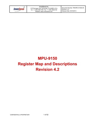 InvenSense Inc.
1197 Borregas Ave, Sunnyvale, CA 94089 U.S.A.
Tel: +1 (408) 988-7339 Fax: +1 (408) 988-8104
Website: www.invensense.com
Document Number: RM-MPU-9150A-00
Revision: 4.2
Release Date: 09/18/2013
CONFIDENTIAL & PROPRIETARY 1 of 52
MPU-9150
Register Map and Descriptions
Revision 4.2
 