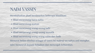 NAIM YASSIN 
Jihad menentang hawa nafsu
Jihad menentang syaitan
Jihad menentang orang-orang kafir
Jihad memerangi orang-orang munafik
Jihad menentang orang orang zalim dan fasik
Membahaskan jihad berdasarkan beberapa klasifikasi:
Menurut beliau disebut sebagai al-amru bil makruf wa nahyu anil mungkar,
iaitu menyuruh kepada kebaikan dan mencegah keburukan.
 