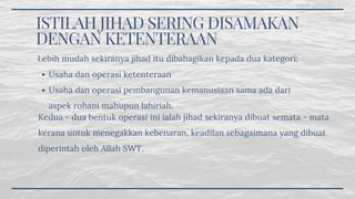 ISTILAH JIHAD SERING DISAMAKAN
DENGAN KETENTERAAN
Usaha dan operasi ketenteraan
Usaha dan operasi pembangunan kemanusiaan sama ada dari
aspek rohani mahupun lahiriah.
Lebih mudah sekiranya jihad itu dibahagikan kepada dua kategori:
Kedua - dua bentuk operasi ini ialah jihad sekiranya dibuat semata - mata
kerana untuk menegakkan kebenaran, keadilan sebagaimana yang dibuat
diperintah oleh Allah SWT.
 