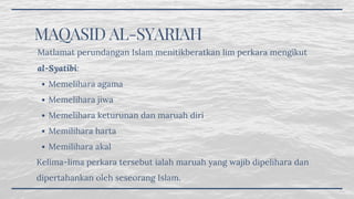 MAQASID AL-SYARIAH
Memelihara agama
Memelihara jiwa
Memelihara keturunan dan maruah diri
Memilihara harta
Memilihara akal
Matlamat perundangan Islam menitikberatkan lim perkara mengikut
al-Syatibi: 
Kelima-lima perkara tersebut ialah maruah yang wajib dipelihara dan
dipertahankan oleh seseorang Islam.
 