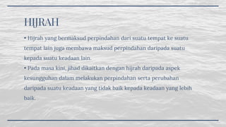 HIJRAH
• Hijrah yang bermaksud perpindahan dari suatu tempat ke suatu
tempat lain juga membawa maksud perpindahan daripada suatu
kepada suatu keadaan lain.
• Pada masa kini, jihad dikaitkan dengan hijrah daripada aspek
kesungguhan dalam melakukan perpindahan serta perubahan
daripada suatu keadaan yang tidak baik kepada keadaan yang lebih
baik.
 