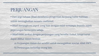 PERJUANGAN
• Dari segi bahasa, jihad membawa pengertian berjuang habis-habisan
untuk meningkatkan sesuatu matlamat.
• Jihad merangkumi aspek yang luas dengan tidak tertumpu kepada aspek
peperangan bersenjata sahaja.
• Jihad tidak terikat dengan perjuangan yang bersifat fizikal, tetapi turut
dapat dilihat dalam bentuk:
      a) Perjuangan dalam diri sendiri untuk menegakkan syariat Allah SWT.
      b) Perjuangan terhadap orang lain.
 