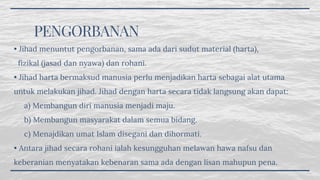 PENGORBANAN
• Jihad menuntut pengorbanan, sama ada dari sudut material (harta),
  fizikal (jasad dan nyawa) dan rohani.
• Jihad harta bermaksud manusia perlu menjadikan harta sebagai alat utama
untuk melakukan jihad. Jihad dengan harta secara tidak langsung akan dapat:
     a) Membangun diri manusia menjadi maju.
     b) Membangun masyarakat dalam semua bidang.
     c) Menajdikan umat Islam disegani dan dihormati.
• Antara jihad secara rohani ialah kesungguhan melawan hawa nafsu dan
keberanian menyatakan kebenaran sama ada dengan lisan mahupun pena.
 
