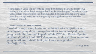 Kefahaman yang tepat tentang jihad hendaklah ditanam dalam jiwa
setiap umat islam bagi mengembalikan kegemilangan Tamadun Islam.
Umat islam masa kini mesti bangun dan berjihad dengan cara yang
penuh strategi serta terancang tanpa menghiraukan celaan dan
sercaan musuh.
Firman Allah SWT yang bermaksud:
“ Wahai orang-orang beriman, mahukah Aku tunjukkan satu
perniagaan yang dapat menyelamatkan kamu daripada azab
yang pedih. Berimanlah kepada Allah SWT dan Rasul-Nya dan
berjihad di jalan Allah SWT dengan harta dan dirimu kamudan
yang demikian itulebih baik jika kamu mengetahui”
(As-Saff, 10-11)
(As-Saff, 10-11)
 