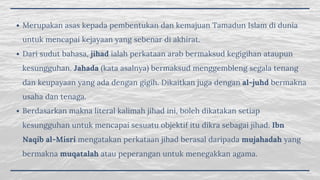Merupakan asas kepada pembentukan dan kemajuan Tamadun Islam di dunia
untuk mencapai kejayaan yang sebenar di akhirat.
Dari sudut bahasa, jihad ialah perkataan arab bermaksud kegigihan ataupun
kesungguhan. Jahada (kata asalnya) bermaksud menggembleng segala tenang
dan keupayaan yang ada dengan gigih. Dikaitkan juga dengan al-juhd bermakna
usaha dan tenaga. 
Berdasarkan makna literal kalimah jihad ini, boleh dikatakan setiap
kesungguhan untuk mencapai sesuatu objektif itu dikra sebagai jihad. Ibn
Naqib al-Misri mengatakan perkataan jihad berasal daripada mujahadah yang
bermakna muqatalah atau peperangan untuk menegakkan agama. 
 